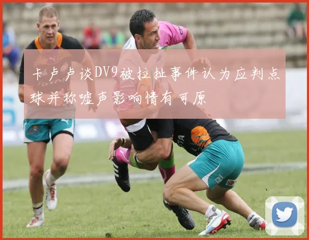 卡卢卢谈DV9被拉扯事件认为应判点球并称嘘声影响情有可原