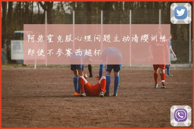 阿劳霍克服心理问题主动请缨训练即使不参赛西超杯