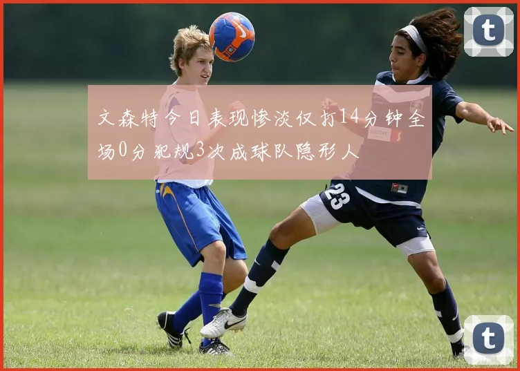 文森特今日表现惨淡仅打14分钟全场0分犯规3次成球队隐形人