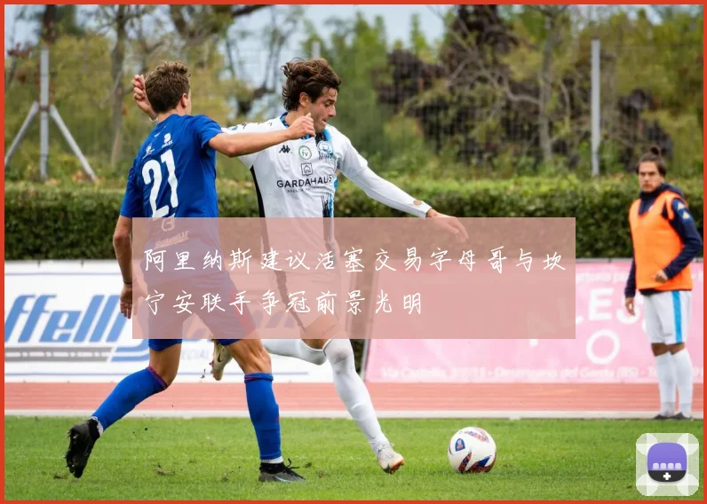 阿里纳斯建议活塞交易字母哥与坎宁安联手争冠前景光明