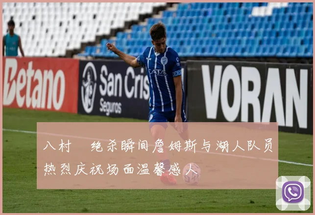 八村塁绝杀瞬间詹姆斯与湖人队员热烈庆祝场面温馨感人