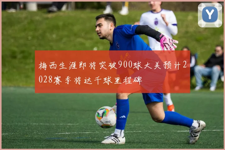 梅西生涯即将突破900球大关预计2028赛季将达千球里程碑