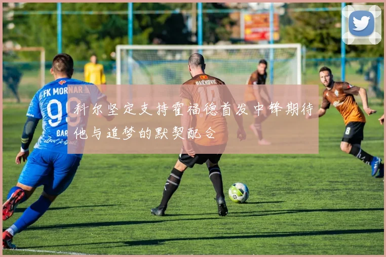 科尔坚定支持霍福德首发中锋期待他与追梦的默契配合