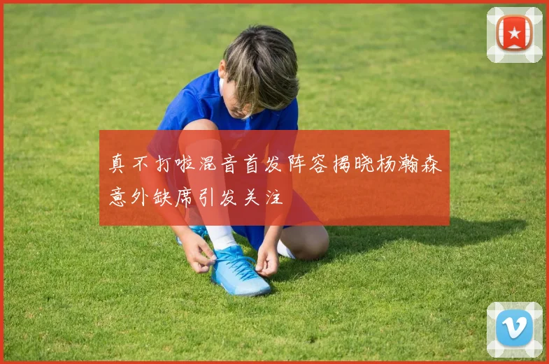 真不打啦混音首发阵容揭晓杨瀚森意外缺席引发关注