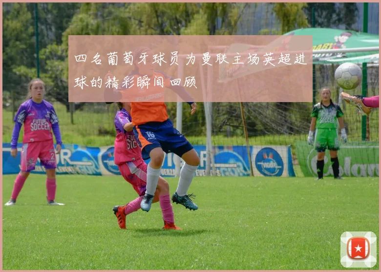 四名葡萄牙球员为曼联主场英超进球的精彩瞬间回顾