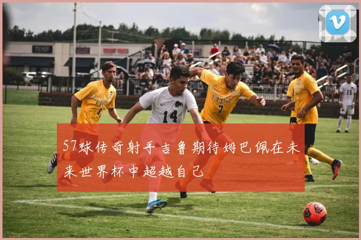 57球传奇射手吉鲁期待姆巴佩在未来世界杯中超越自己