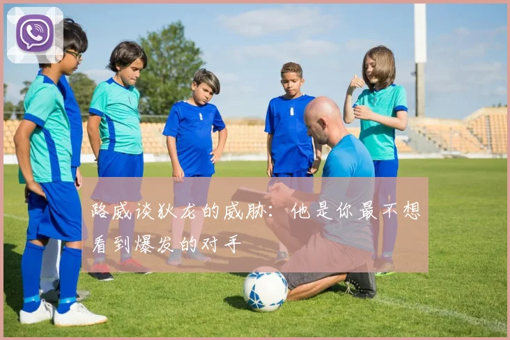 路威谈狄龙的威胁：他是你最不想看到爆发的对手
