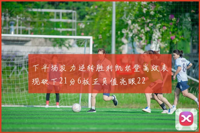 下半场发力逆转胜利凯尔登高效表现砍下21分6板正负值亮眼22