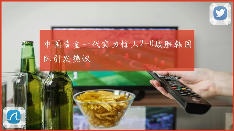 中国黄金一代实力惊人2-0战胜韩国队引发热议