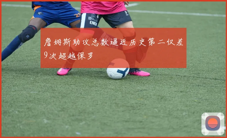 詹姆斯助攻总数逼近历史第二仅差9次超越保罗