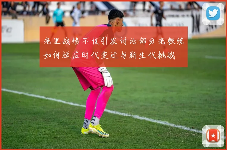 老里战绩不佳引发讨论部分老教练如何适应时代变迁与新生代挑战