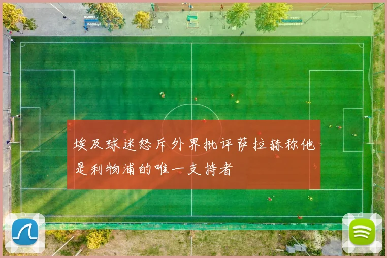 埃及球迷怒斥外界批评萨拉赫称他是利物浦的唯一支持者