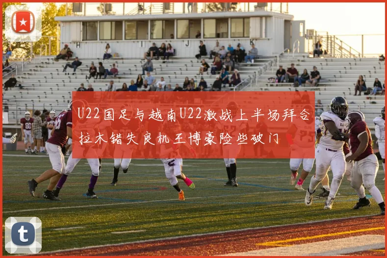 U22国足与越南U22激战上半场拜合拉木错失良机王博豪险些破门