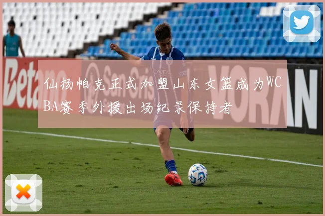 仙扬帕克正式加盟山东女篮成为WCBA赛季外援出场纪录保持者