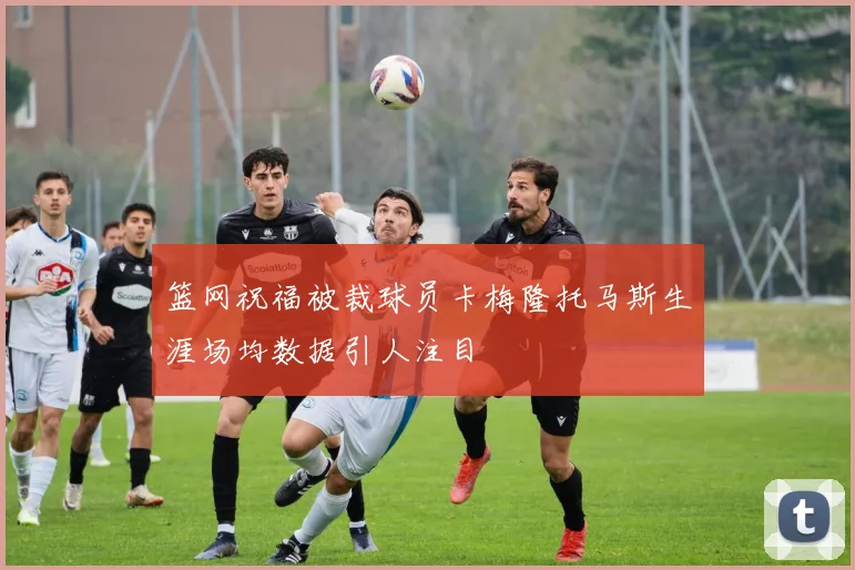 篮网祝福被裁球员卡梅隆托马斯生涯场均数据引人注目