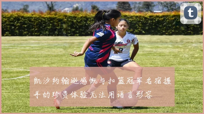 凯沙约翰逊感慨与扣篮冠军名宿握手的珍贵体验无法用语言形容