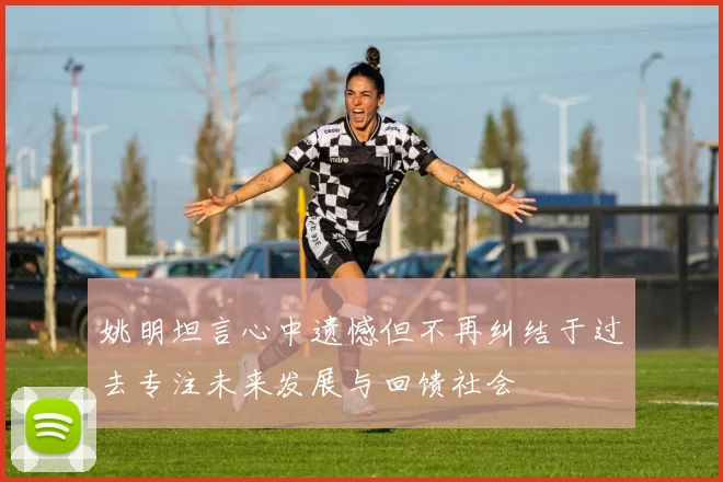 姚明坦言心中遗憾但不再纠结于过去专注未来发展与回馈社会