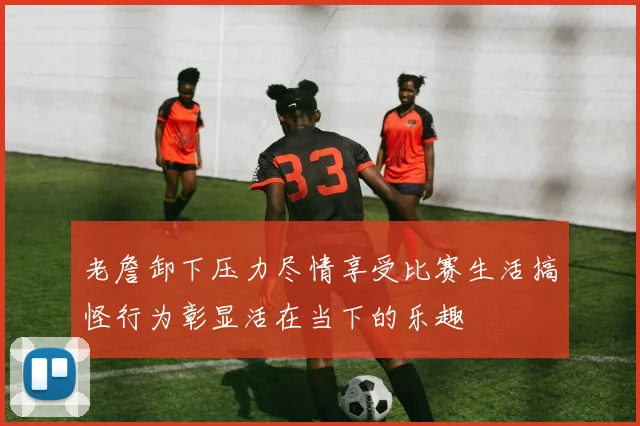 老詹卸下压力尽情享受比赛生活搞怪行为彰显活在当下的乐趣