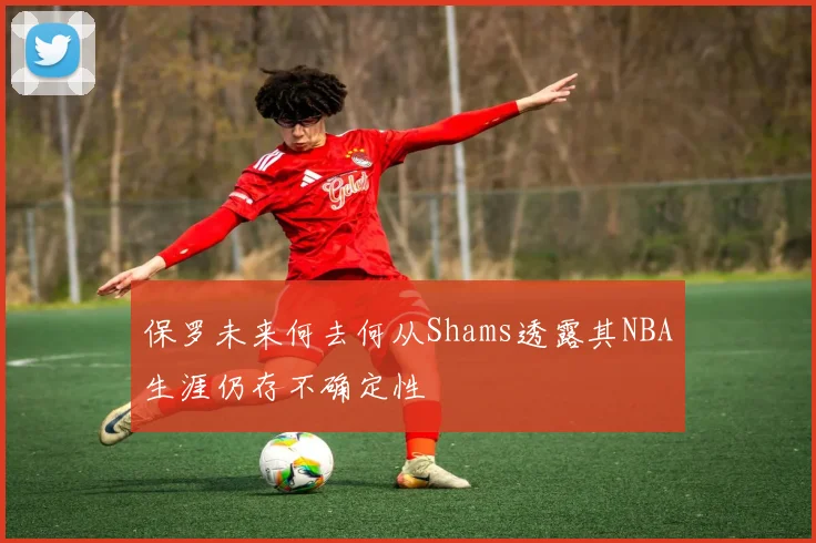 保罗未来何去何从Shams透露其NBA生涯仍存不确定性