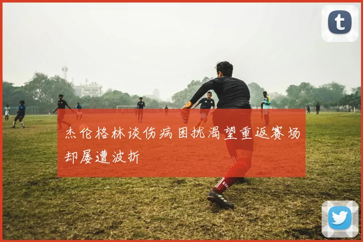 杰伦格林谈伤病困扰渴望重返赛场却屡遭波折