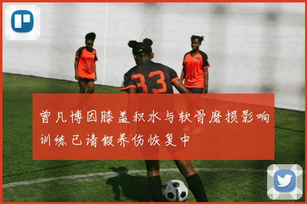 曾凡博因膝盖积水与软骨磨损影响训练已请假养伤恢复中