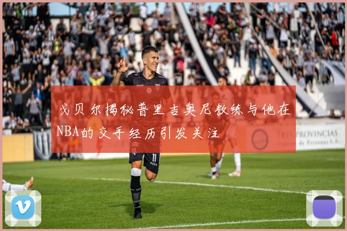 戈贝尔揭秘普里吉奥尼教练与他在NBA的交手经历引发关注