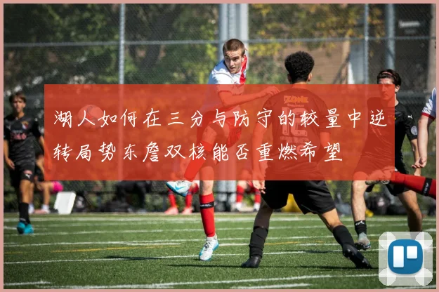 湖人如何在三分与防守的较量中逆转局势东詹双核能否重燃希望
