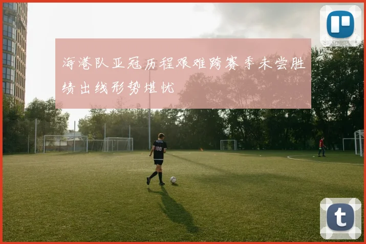 海港队亚冠历程艰难跨赛季未尝胜绩出线形势堪忧