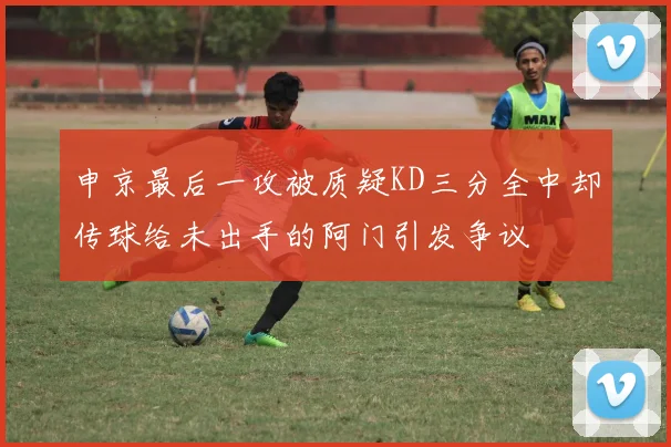 申京最后一攻被质疑KD三分全中却传球给未出手的阿门引发争议