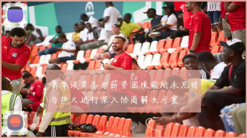 萧华谈罗齐尔薪资困境前所未见将与热火进行深入协商解决方案