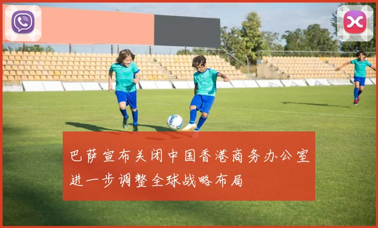 巴萨宣布关闭中国香港商务办公室进一步调整全球战略布局
