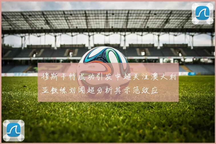 穆斯卡特成功引发中超关注澳大利亚教练刘闻超分析其示范效应